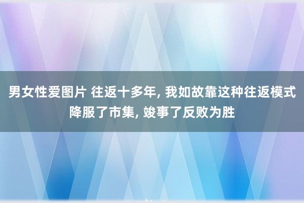 男女性爱图片 往返十多年， 我如故靠这种往返模式降服了市集， 竣事了反败为胜