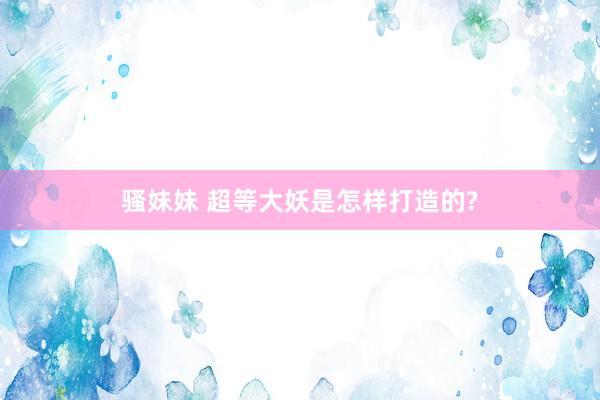 骚妹妹 超等大妖是怎样打造的?