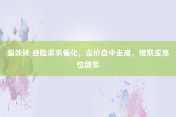 骚妹妹 避险需求催化，金价盘中走高，短期或高位激荡