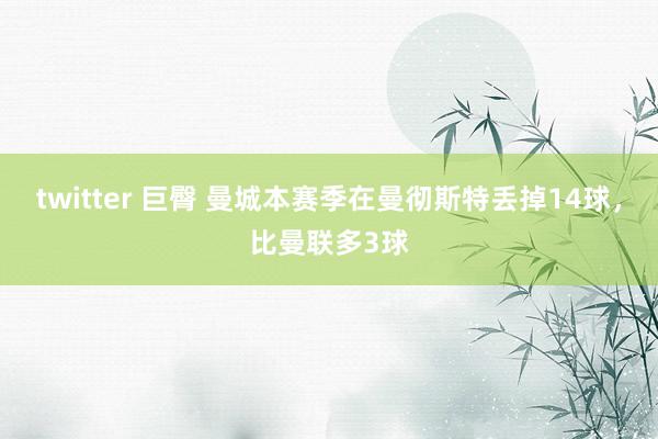 twitter 巨臀 曼城本赛季在曼彻斯特丢掉14球，比曼联多3球