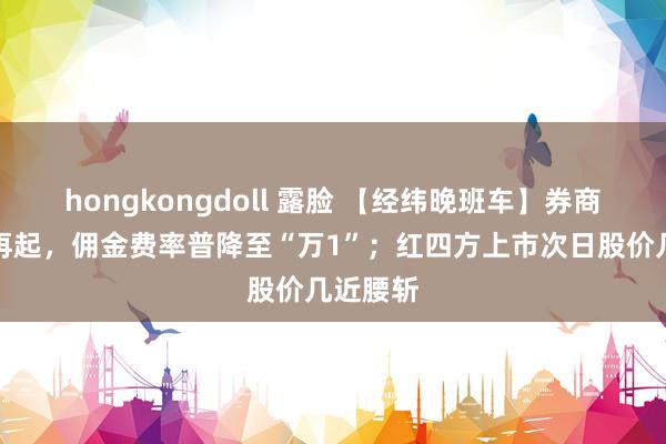 hongkongdoll 露脸 【经纬晚班车】券商价钱战再起，佣金费率普降至“万1”；红四方上市次日股价几近腰斩