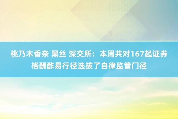 桃乃木香奈 黑丝 深交所：本周共对167起证券格酬酢易行径选拔了自律监管门径