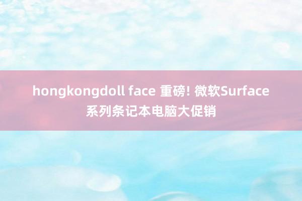 hongkongdoll face 重磅! 微软Surface系列条记本电脑大促销