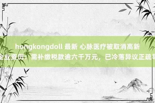 hongkongdoll 最新 心脉医疗被取消高新企业资历：需补缴税款逾六千万元，已冷落异议正疏导