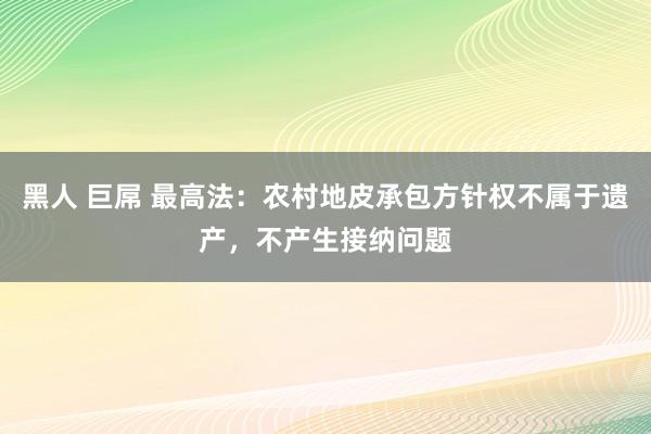 黑人 巨屌 最高法：农村地皮承包方针权不属于遗产，不产生接纳问题