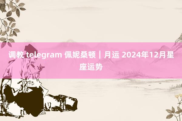 调教 telegram 佩妮桑顿︱月运 2024年12月星座运势