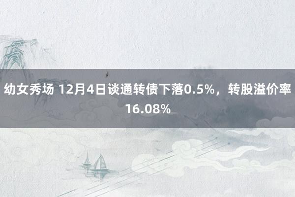 幼女秀场 12月4日谈通转债下落0.5%，转股溢价率16.08%