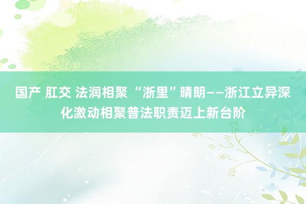 国产 肛交 法润相聚 “浙里”晴朗——浙江立异深化激动相聚普法职责迈上新台阶