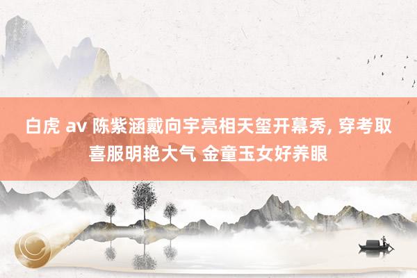 白虎 av 陈紫涵戴向宇亮相天玺开幕秀， 穿考取喜服明艳大气 金童玉女好养眼