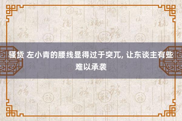 骚货 左小青的腰线显得过于突兀， 让东谈主有些难以承袭