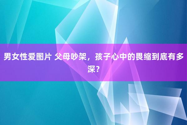 男女性爱图片 父母吵架，孩子心中的畏缩到底有多深？