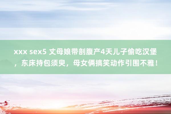 xxx sex5 丈母娘带剖腹产4天儿子偷吃汉堡，东床持包须臾，母女俩搞笑动作引围不雅！