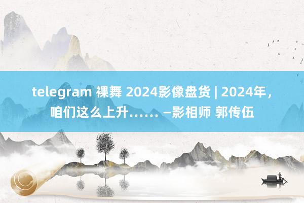 telegram 裸舞 2024影像盘货 | 2024年，咱们这么上升…… —影相师 郭传伍