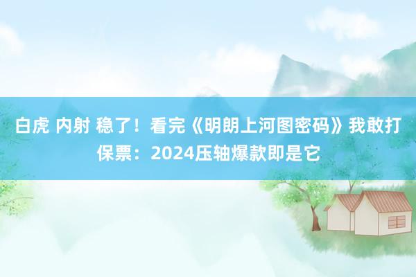 白虎 内射 稳了！看完《明朗上河图密码》我敢打保票：2024压轴爆款即是它