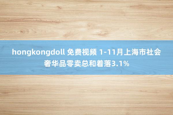 hongkongdoll 免费视频 1-11月上海市社会奢华品零卖总和着落3.1%