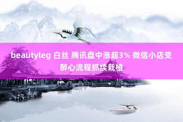 beautyleg 白丝 腾讯盘中涨超3% 微信小店受醉心流程抓续栽植