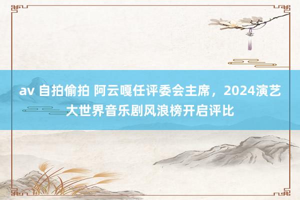 av 自拍偷拍 阿云嘎任评委会主席，2024演艺大世界音乐剧风浪榜开启评比