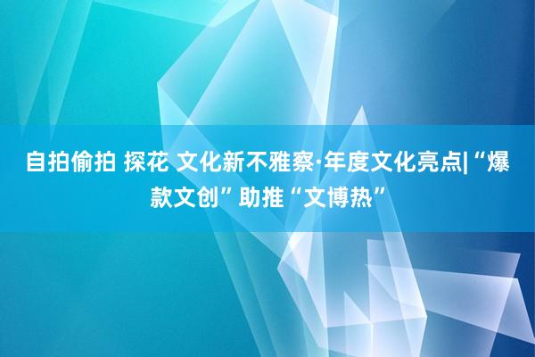 自拍偷拍 探花 文化新不雅察·年度文化亮点|“爆款文创”助推“文博热”