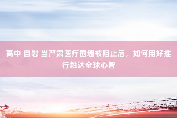 高中 自慰 当严肃医疗围墙被阻止后，如何用好推行触达全球心智