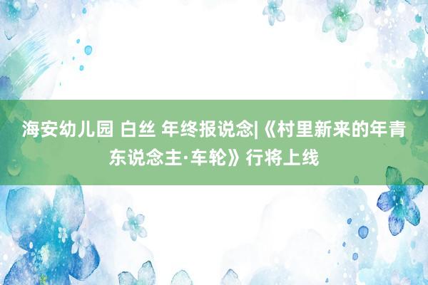 海安幼儿园 白丝 年终报说念|《村里新来的年青东说念主·车轮》行将上线