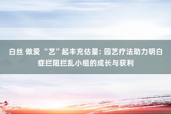 白丝 做爱 “艺”起丰充估量: 园艺疗法助力明白症拦阻拦乱小组的成长与获利