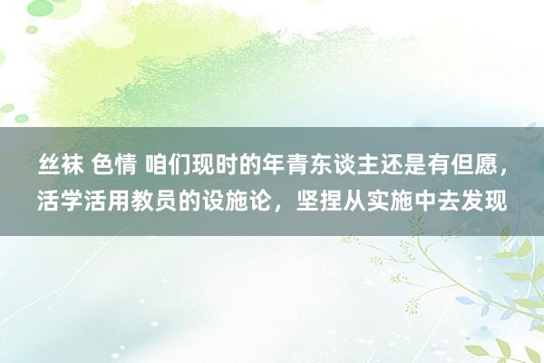 丝袜 色情 咱们现时的年青东谈主还是有但愿，活学活用教员的设施论，坚捏从实施中去发现