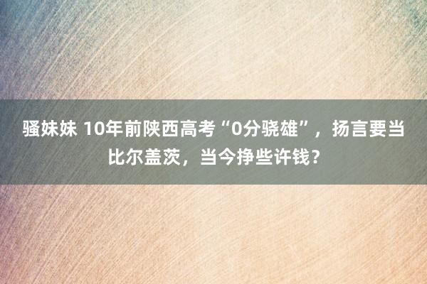 骚妹妹 10年前陕西高考“0分骁雄”，扬言要当比尔盖茨，当今挣些许钱？