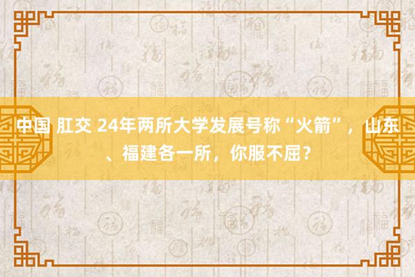 中国 肛交 24年两所大学发展号称“火箭”，山东、福建各一所，你服不屈？