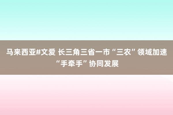 马来西亚#文爱 长三角三省一市“三农”领域加速“手牵手”协同发展