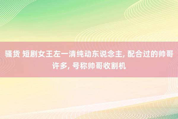 骚货 短剧女王左一清纯动东说念主， 配合过的帅哥许多， 号称帅哥收割机