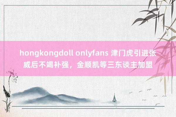 hongkongdoll onlyfans 津门虎引进张威后不竭补强，金顺凯等三东谈主加盟