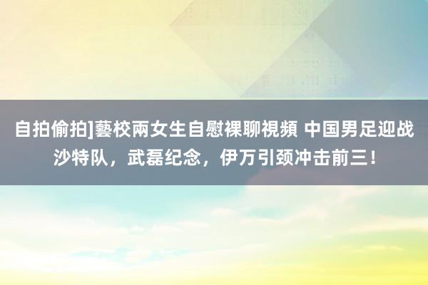 自拍偷拍]藝校兩女生自慰裸聊視頻 中国男足迎战沙特队，武磊纪念，伊万引颈冲击前三！