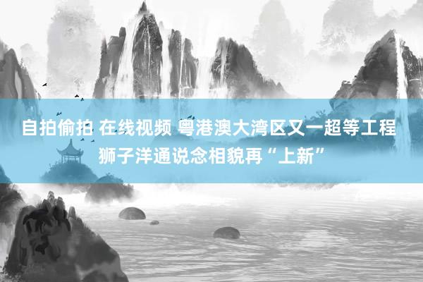 自拍偷拍 在线视频 粤港澳大湾区又一超等工程 狮子洋通说念相貌再“上新”