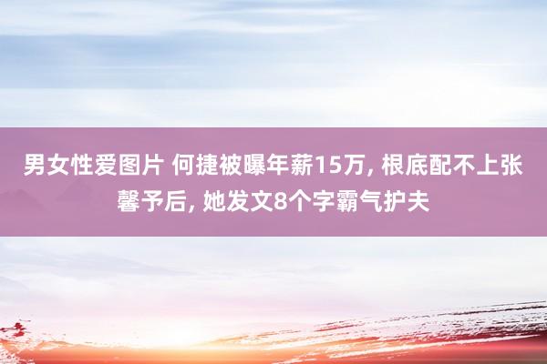 男女性爱图片 何捷被曝年薪15万， 根底配不上张馨予后， 她发文8个字霸气护夫