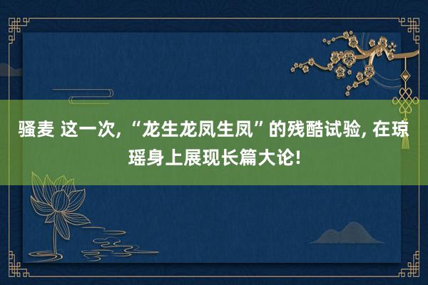 骚麦 这一次， “龙生龙凤生凤”的残酷试验， 在琼瑶身上展现长篇大论!