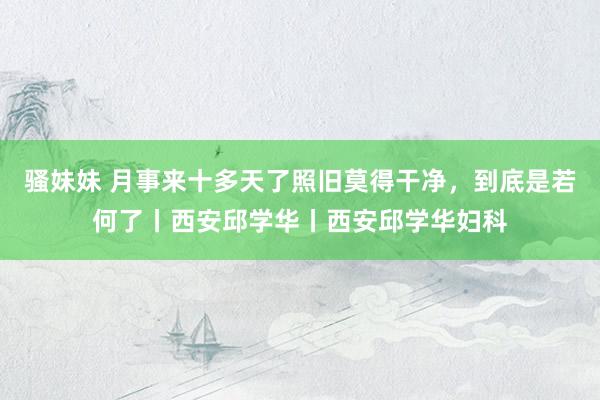 骚妹妹 月事来十多天了照旧莫得干净，到底是若何了丨西安邱学华丨西安邱学华妇科