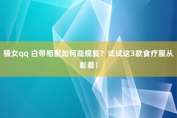 骚女qq 白带相配如何能规复？试试这3款食疗服从彰着！