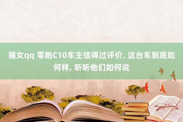 骚女qq 零跑C10车主信得过评价， 这台车到底如何样， 听听他们如何说