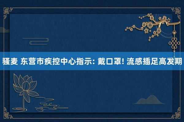 骚麦 东营市疾控中心指示: 戴口罩! 流感插足高发期