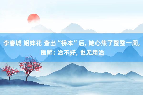 李春城 姐妹花 查出“桥本”后， 她心焦了整整一周， 医师: 治不好， 也无用治