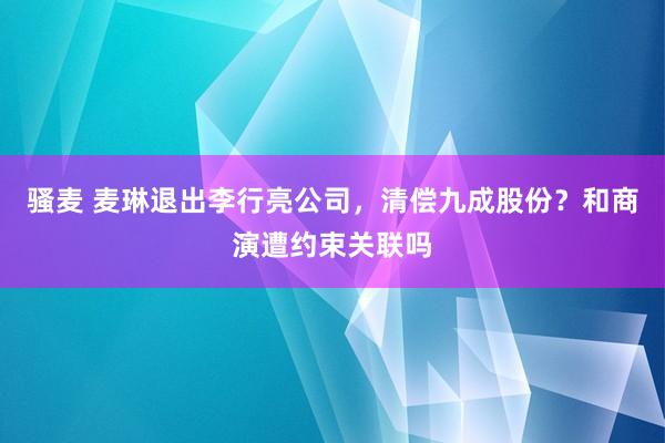 骚麦 麦琳退出李行亮公司，清偿九成股份？和商演遭约束关联吗