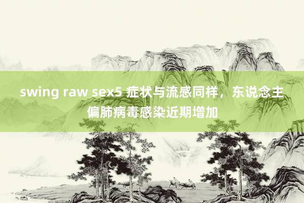 swing raw sex5 症状与流感同样，东说念主偏肺病毒感染近期增加