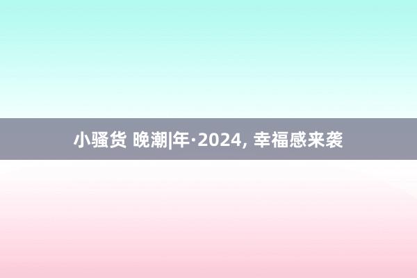 小骚货 晚潮|年·2024， 幸福感来袭