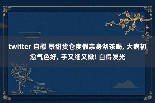 twitter 自慰 景甜货仓度假亲身沏茶喝， 大病初愈气色好， 手又细又嫩! 白得发光