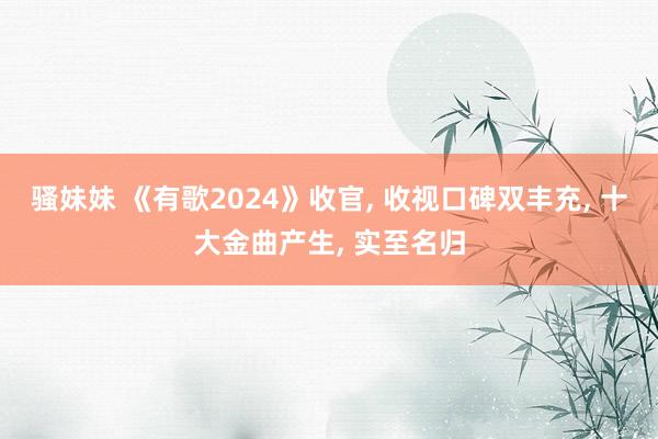 骚妹妹 《有歌2024》收官， 收视口碑双丰充， 十大金曲产生， 实至名归