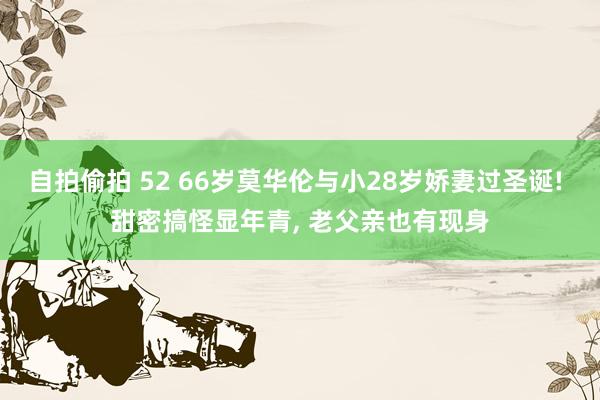 自拍偷拍 52 66岁莫华伦与小28岁娇妻过圣诞! 甜密搞怪显年青， 老父亲也有现身