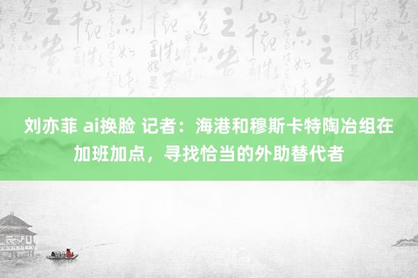 刘亦菲 ai换脸 记者：海港和穆斯卡特陶冶组在加班加点，寻找恰当的外助替代者