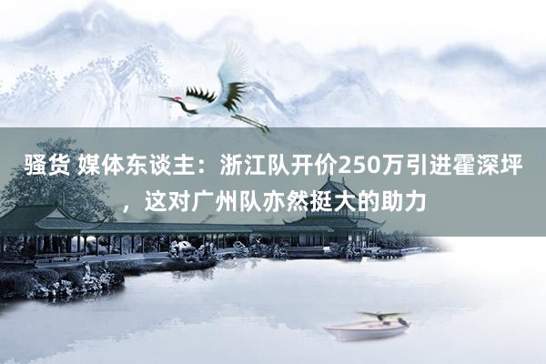 骚货 媒体东谈主：浙江队开价250万引进霍深坪，这对广州队亦然挺大的助力