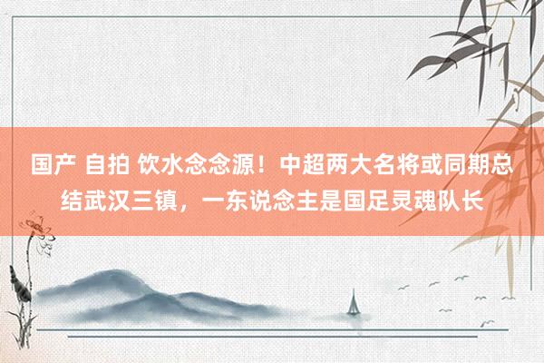 国产 自拍 饮水念念源！中超两大名将或同期总结武汉三镇，一东说念主是国足灵魂队长