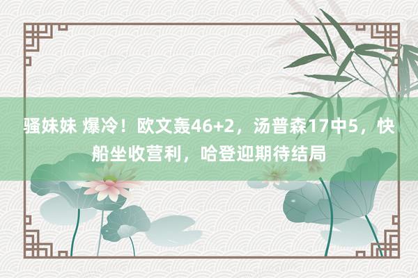 骚妹妹 爆冷！欧文轰46+2，汤普森17中5，快船坐收营利，哈登迎期待结局